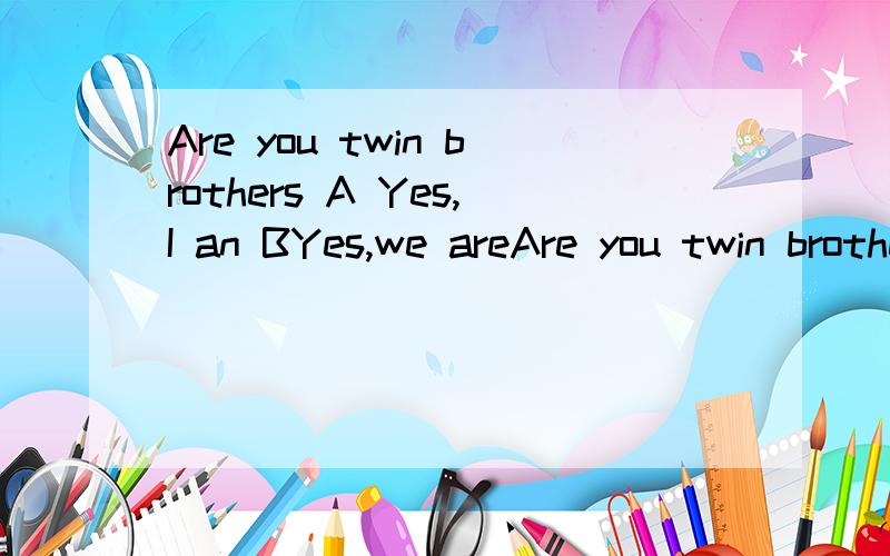 Are you twin brothers A Yes,I an BYes,we areAre you twin brothers A Yes,I an BYes,we are C Yes,you are