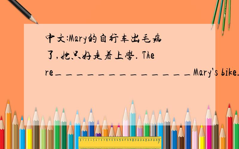 中文:Mary的自行车出毛病了,她只好走着上学. There_____________Mary's bike.She____________to school.很奇怪的句型对不对~  好心人帮忙翻译一下吧~  而且要符合初中课本上的知识哦~