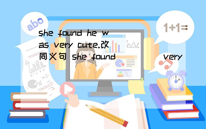 she found he was very cute.改同义句 she found ____ very ____.