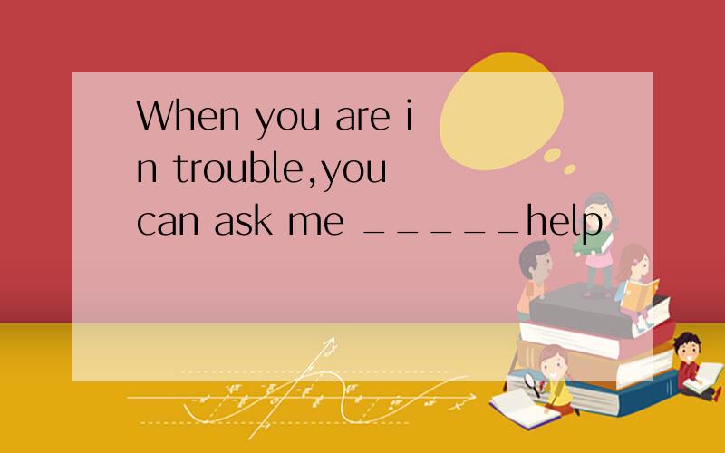 When you are in trouble,you can ask me _____help