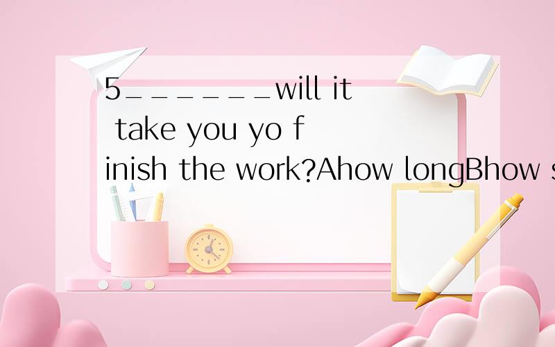 5______will it take you yo finish the work?Ahow longBhow soonChow farDhow many