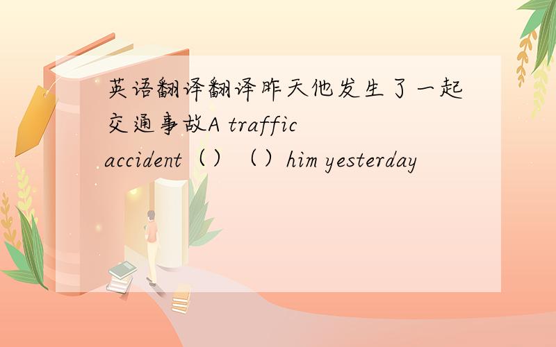 英语翻译翻译昨天他发生了一起交通事故A traffic accident（）（）him yesterday