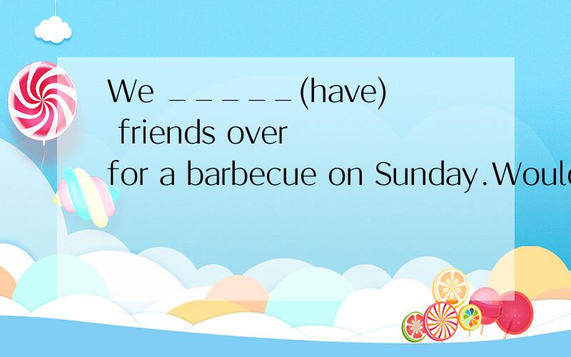 We _____(have) friends over for a barbecue on Sunday.Would you and your parents like to come?填入词,I ————（be）here on saturday，but not Sunday。Let ‘s try and go on Saturday