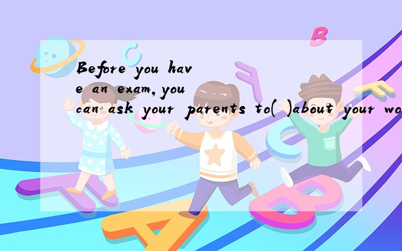 Before you have an exam,you can ask your parents to( )about your work
