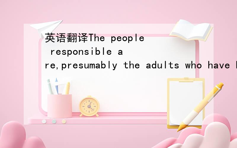 英语翻译The people responsible are,presumably the adults who have been running things.