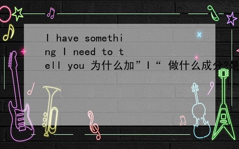 I have something I need to tell you 为什么加”I“ 做什么成分?是不是做宾补语的主语?那和“I have something need to tell you有什么区别?或者说这句话 有没有省略that?