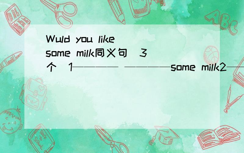 Wuld you like some milk同义句(3个）1———— ————some milk2———— ———— ———— some milk3______ _____ _____ ______some milk