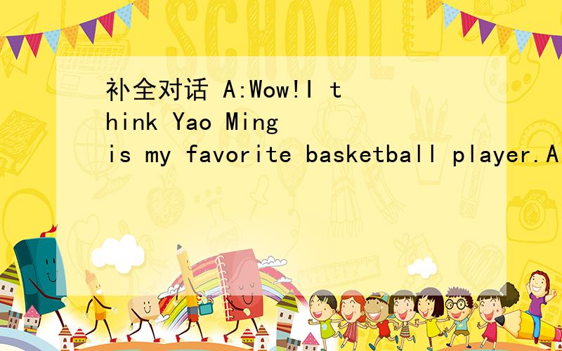 补全对话 A:Wow!I think Yao Ming is my favorite basketball player.A:Wow!I think Yao Ming is my favorite basketball player.B:A:When he was a little boy.B:A:He has been playing for over ten years.B:A:His parents taught him when he's a child.B:A:They