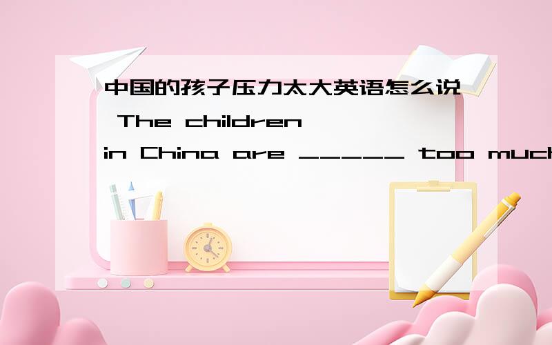 中国的孩子压力太大英语怎么说 The children in China are _____ too much _____