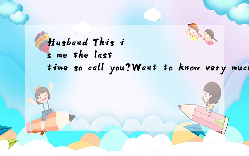 Husband This is me the last time so call you?Want to know very much why,but you has been ignore me