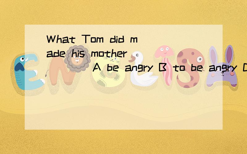 What Tom did made his mother ___ A be angry B to be angry C angry D to angry