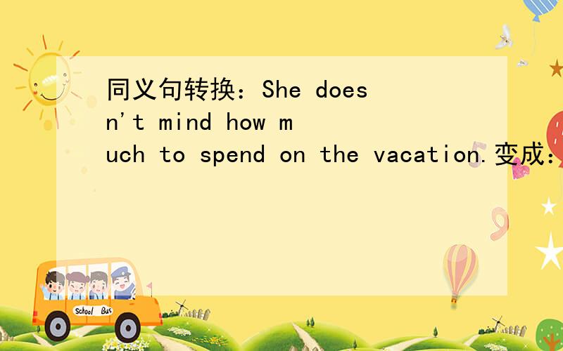 同义句转换：She doesn't mind how much to spend on the vacation.变成：She has a ￣ ￣ ￣ to spend on the vacation.