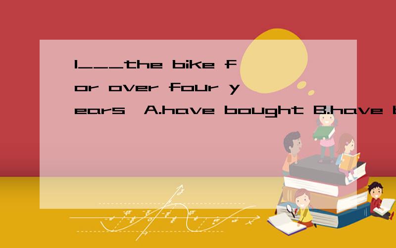 I___the bike for over four years,A.have bought B.have buy C.have had D.bought
