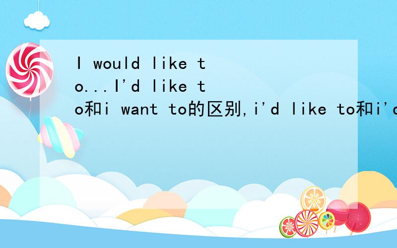 I would like to...I'd like to和i want to的区别,i'd like to和i'd like的区别与用法,i want to和i want的区别与用法.认真回答请勿灌水,就是喜欢做某事啦，两种形式不是吗，一个是i want...还有一个是i'd like to.