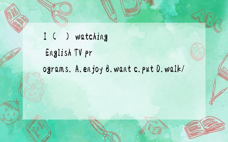 I ( ) watching English TV programs. A.enjoy B.want c.put D.walk/