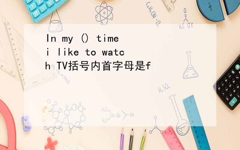 In my () time i like to watch TV括号内首字母是f