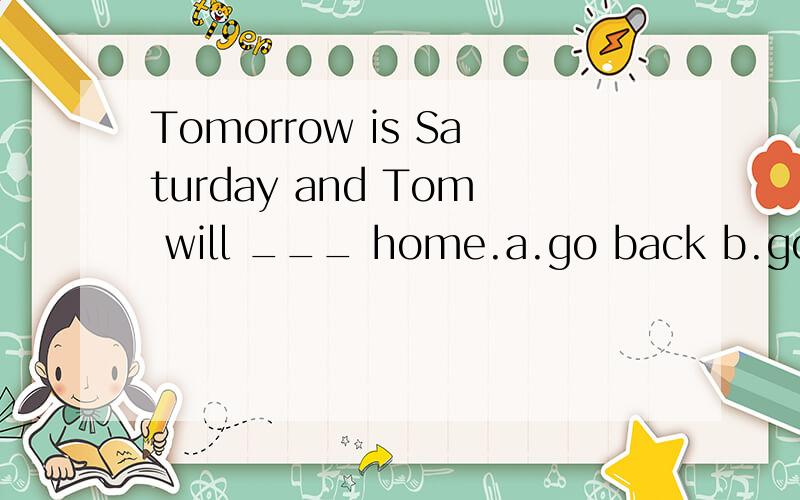 Tomorrow is Saturday and Tom will ___ home.a.go back b.go back to c.return to d.return back
