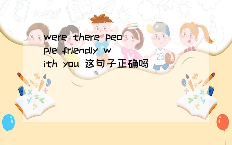 were there people friendly with you 这句子正确吗