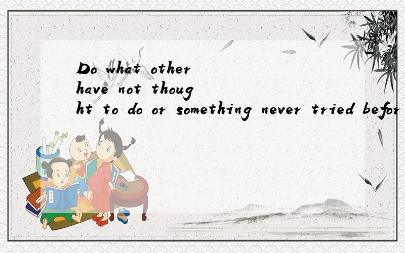 Do what other have not thought to do or something never tried befor 是