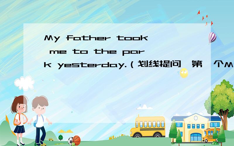 My father took me to the park yesterday.（划线提问,第一个My father ,第二个me ,第三个the park,第四个yesterday）