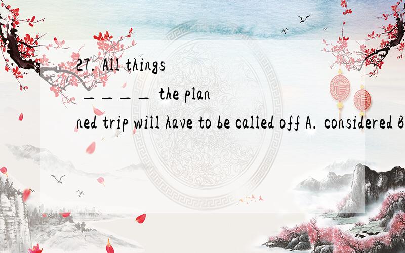 27. All things ____ the planned trip will have to be called off A. considered B. be considered C. considering D. having considered 选A．．．为什么?