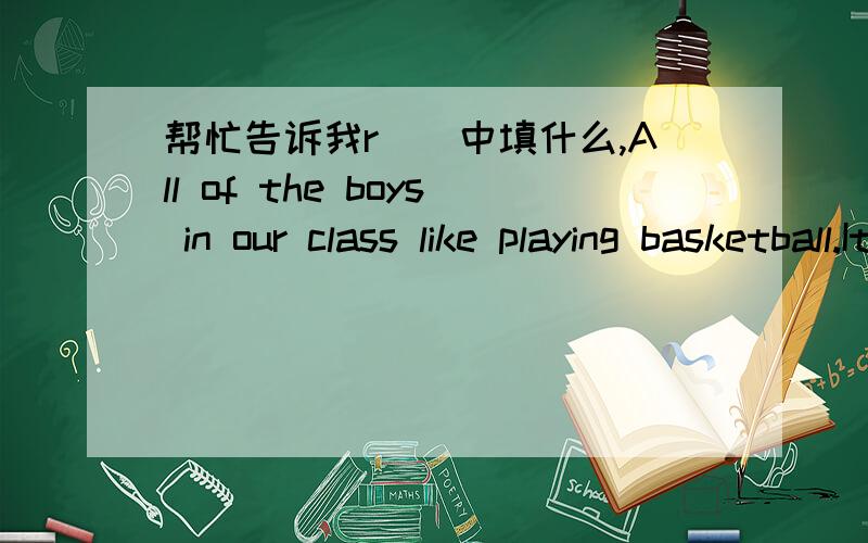 帮忙告诉我r（）中填什么,All of the boys in our class like playing basketball.It is a r（ ）sport.填完单词