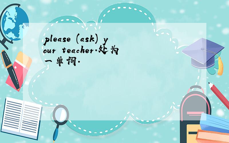please (ask) your teacher.处为一单词.