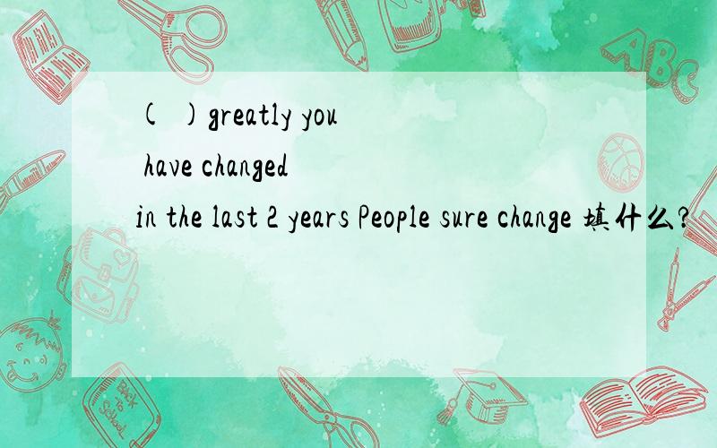 ( )greatly you have changed in the last 2 years People sure change 填什么?