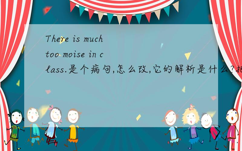 There is much too moise in class.是个病句,怎么改,它的解析是什么?把中文翻译出来.