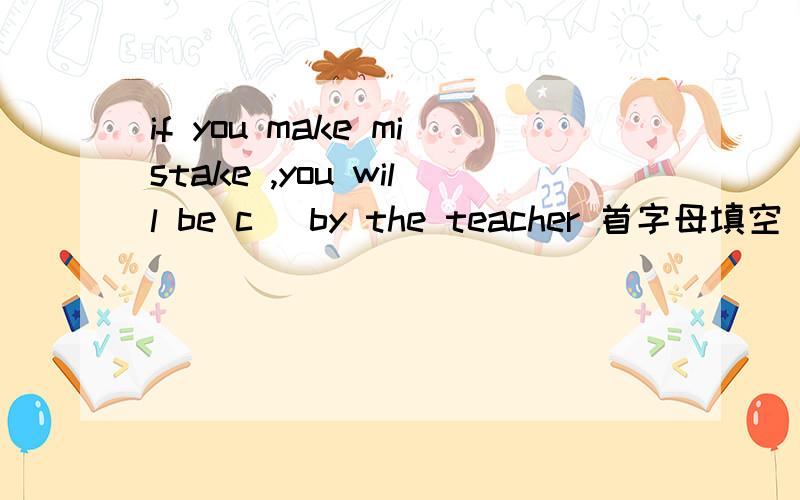 if you make mistake ,you will be c＿ by the teacher 首字母填空