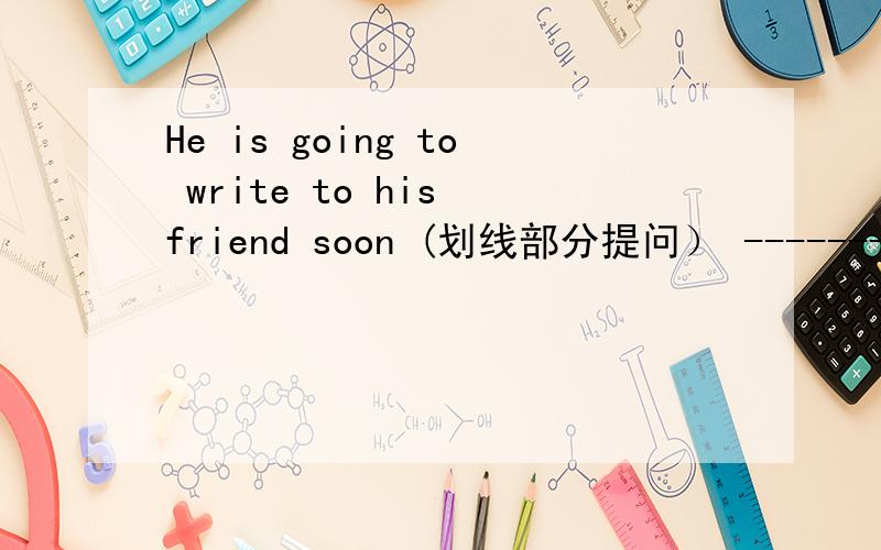 He is going to write to his friend soon (划线部分提问） -------------------划线部分是 write to his friend soon