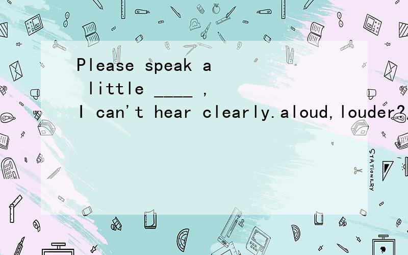 Please speak a little ____ ,I can't hear clearly.aloud,louder?应该用aloud吧,但为什么不能用louder