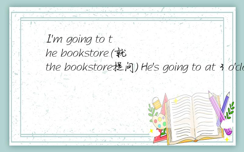 I'm going to the bookstore（就the bookstore提问) He's going to at 3 o'clock.(就at 3 o'clock提问)She is going to climb mountains this weekend.(就climb mountains提问)   I,take,going,to,my,a,am,parents,trip,with.(连词成句)  Do you have a b