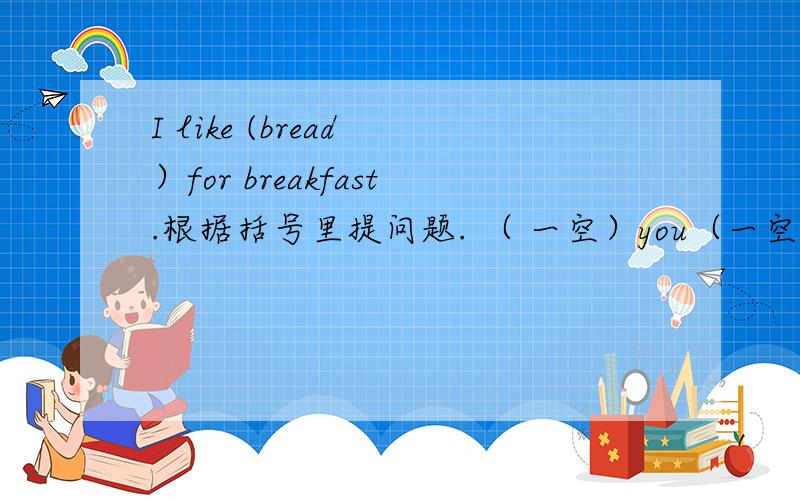 I like (bread ）for breakfast.根据括号里提问题. （ 一空）you（一空）for breakfast注意!一个括号是一空!