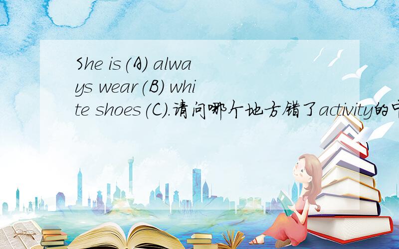She is(A) always wear(B) white shoes(C).请问哪个地方错了activity的中文意思不再的英文My mother _____glasses.A.doesn't wear B.isn't wear C.wear D.to wear
