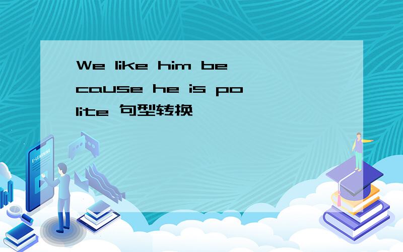 We like him because he is polite 句型转换