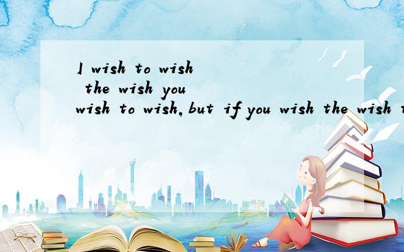 I wish to wish the wish you wish to wish,but if you wish the wish the witch wishes,还有后半部分：I won't wish the wish you wish to wish.