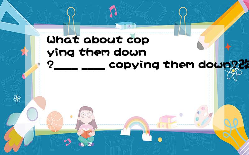 What about copying them down?____ ____ copying them down?改为同义句一线一词
