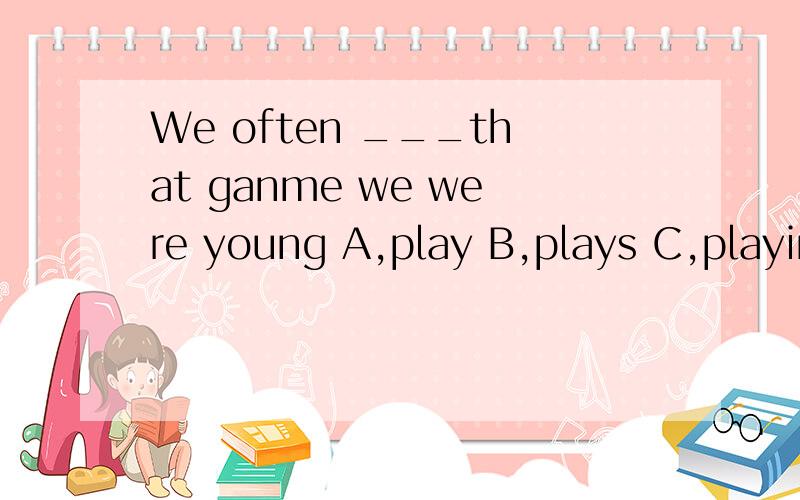 We often ___that ganme we were young A,play B,plays C,playing D,played