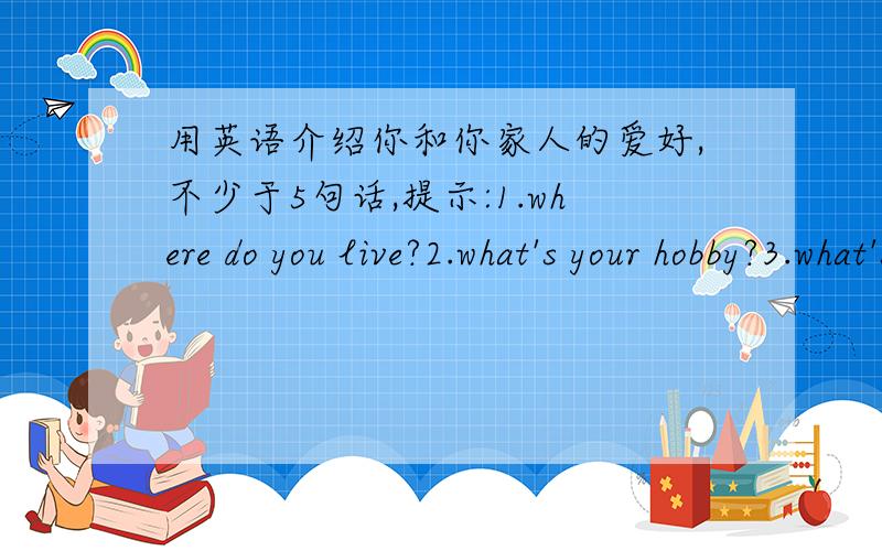 用英语介绍你和你家人的爱好,不少于5句话,提示:1.where do you live?2.what's your hobby?3.what's your mother's hobby?4.what's your father's hobby?