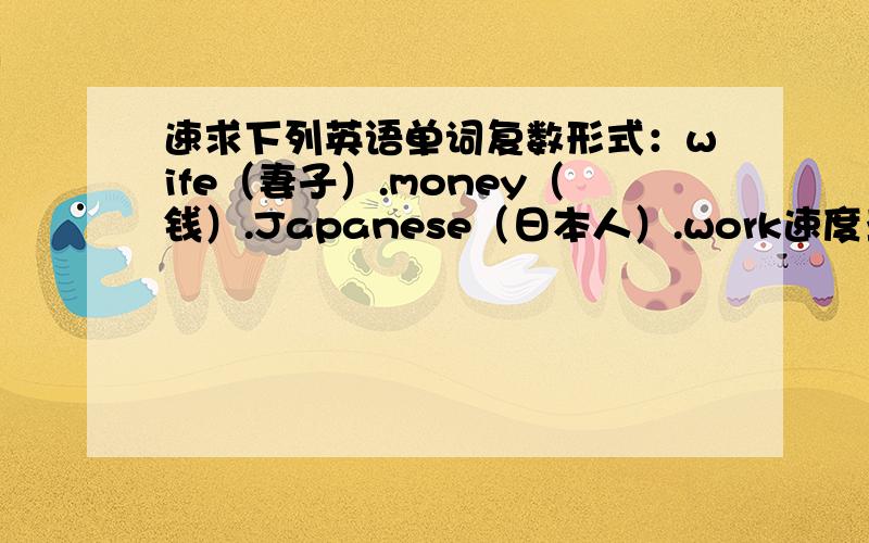 速求下列英语单词复数形式：wife（妻子）.money（钱）.Japanese（日本人）.work速度亚.直到的赶紧来回答~~~~~~（不好意思最后一单词不知道什么意思）*-*