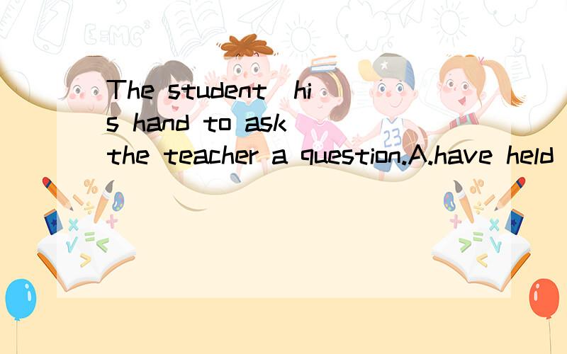 The student_his hand to ask the teacher a question.A.have held up B.held upC.hold up D.holding up答案选的是D,为什么