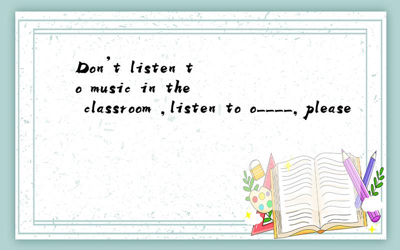Don't listen to music in the classroom ,listen to o____,please