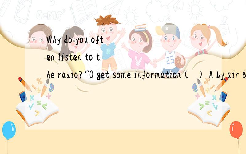 Why do you often listen to the radio?TO get some information( ) A by air B on the air C in the air麻烦各位把每一项都讲明白点~还有一个选项：D、from the