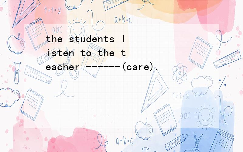 the students listen to the teacher ------(care).