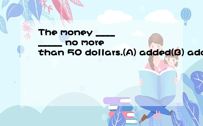 The money _________ no more than 50 dollars.(A) added(B) added up(C) added up tp(D) was added to并说明理由
