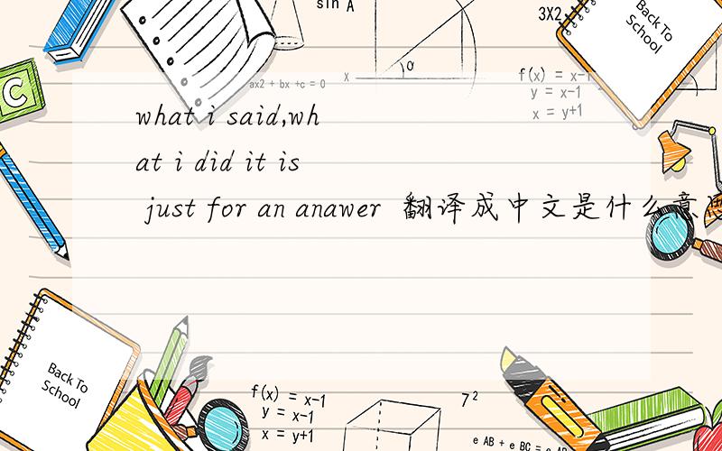 what i said,what i did it is just for an anawer  翻译成中文是什么意思麻烦帮忙翻译一下