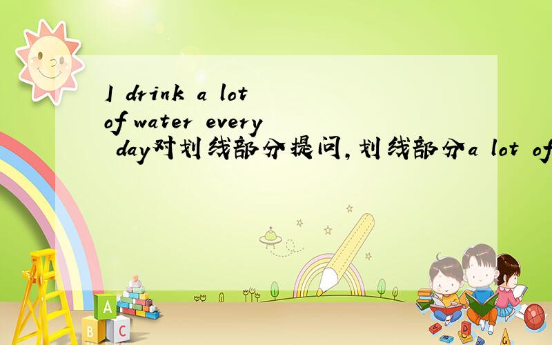 I drink a lot of water every day对划线部分提问,划线部分a lot of还有 The table is round 划线部分：round