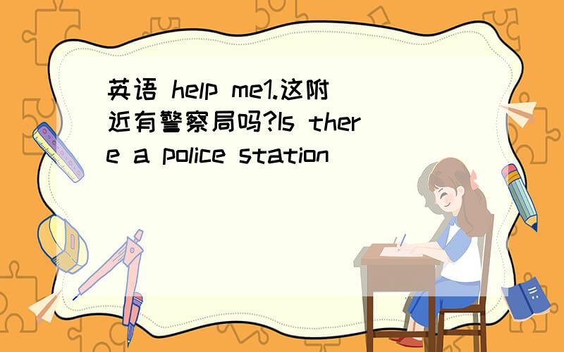 英语 help me1.这附近有警察局吗?Is there a police station ( )( )(