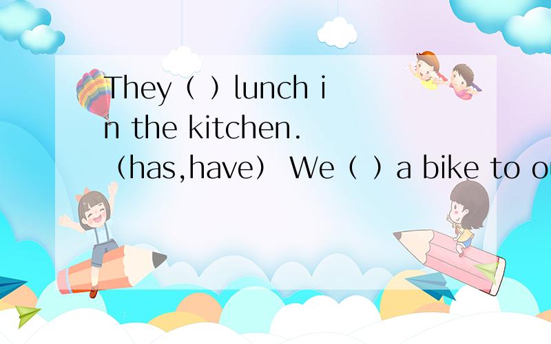 They（ ）lunch in the kitchen.（has,have） We（ ）a bike to our school.（ride,rides）Tom ang Alice（ ） listening to music.（likes,like）